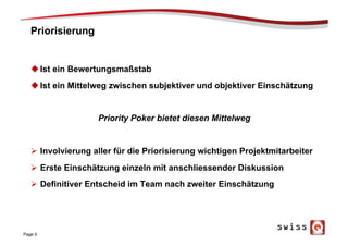 Priorisierung
u Ist ein Bewertungsmaßstab
u Ist ein Mittelweg zwischen subjektiver und objektiver Einschätzung
Priority Poker bietet diesen Mittelweg
Ø  Involvierung aller für die Priorisierung wichtigen Projektmitarbeiter
Ø  Erste Einschätzung einzeln mit anschliessender Diskussion
Ø  Definitiver Entscheid im Team nach zweiter Einschätzung
Page 9
 