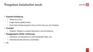 Vorgehen beinhaltet auch
Experten-Schätzung
Wissen ist vor Ort
Fragen können geklärt werden
Durch Team-Schätzung jedoch nicht zu hoher Fokus auf „den“ Experten
Analogie
Vergleich / Relation zu anderen Elementen in der Einschätzung
Disaggregation (Reife / Auflösung)
Aufbrechen von Elementen (zu hohe Komplexität, Risiko, etc)
Informationslücken erkennen und beheben
etc.
14
 