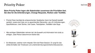 Priority Poker
18
Beim Priority Poker legen alle Stakeholder zusammen die Prioritäten fest.
Sei dies für die Anforderungen, Change Requests, Risiken oder Testfälle.
Priority Poker benötigt die entsprechenden Spielkarten (kann bei SwissQ bestellt
werden), sowie eine Liste von zu gewichtenden Elementen, wie z.B. Anforderungen,
Spezifikationen, User Stories, Use Cases, Testobjekten, Testfällen oder Bugs.
Alle wichtigen Stakeholder nehmen teil, die Auswahl und Information hat vorab zu
erfolgen. Jede Person bekommt ein Karten-Set.
Ein Moderator, welcher nicht mitspielt, führt die Poker-Session. Er sorgt für das
strikte Einhalten der Timeboxen und unterbindet lösungsorientierte Diskussionen.
 