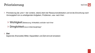 Priorisierung
Priorisierung (lat. prior = der vordere, obere) dient der Ressourcenallokation und ist die Einordnung nach
Vorrangigkeit von zu erledigenden Aufgaben, Problemen, usw. nach ihrer:
Wichtigkeit (Bedeutung, Kritikalität) und/oder nach ihrer
Dringlichkeit (kurz-/mittel-/langfristig)*
Ziel:
begrenzte (finanzielle) Mittel, Kapazitäten und Zeit sinnvoll einsetzen
3
 