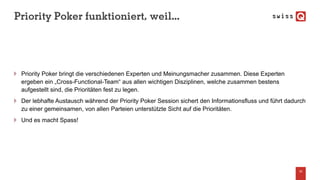 Priority Poker funktioniert, weil...
Priority Poker bringt die verschiedenen Experten und Meinungsmacher zusammen. Diese Experten
ergeben ein „Cross-Functional-Team“ aus allen wichtigen Disziplinen, welche zusammen bestens
aufgestellt sind, die Prioritäten fest zu legen.
Der lebhafte Austausch während der Priority Poker Session sichert den Informationsfluss und führt dadurch
zu einer gemeinsamen, von allen Parteien unterstützte Sicht auf die Prioritäten.
Und es macht Spass!
33
 