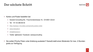 Der nächste Schritt
Karten und Poster bestellen bei
SwissQ Consulting AG, Fraumünsterstrasse 16, CH-8001 Zürich
Tel: +41 43 288 88 40
http://swissq-1.hs-sites.com/priority-poker-order
www.SwissQ.it
info@SwissQ.it
Twitter: @SwissQ Facebook: swissqconsulting
Sie wollen Priority Poker unter Anleitung austesten? SwissQ stellt einen Moderator für max. 2 Stunden
gratis zur Verfügung.
36
 