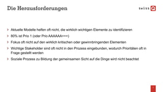 Die Herausforderungen
Aktuelle Modelle helfen oft nicht, die wirklich wichtigen Elemente zu identifizieren
80% ist Prio 1 (oder Prio AAAAAA+++)
Fokus oft nicht auf den wirklich kritischen oder gewinnbringenden Elementen
Wichtige Stakeholder sind oft nicht in den Prozess eingebunden, wodurch Prioritäten oft in
Frage gestellt werden
Soziale Prozess zu Bildung der gemeinsamen Sicht auf die Dinge wird nicht beachtet
7
 