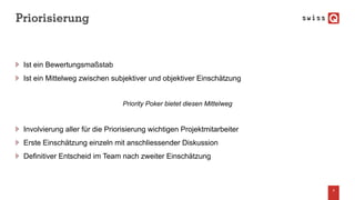 Priorisierung
Ist ein Bewertungsmaßstab
Ist ein Mittelweg zwischen subjektiver und objektiver Einschätzung
Priority Poker bietet diesen Mittelweg
Involvierung aller für die Priorisierung wichtigen Projektmitarbeiter
Erste Einschätzung einzeln mit anschliessender Diskussion
Definitiver Entscheid im Team nach zweiter Einschätzung
9
 