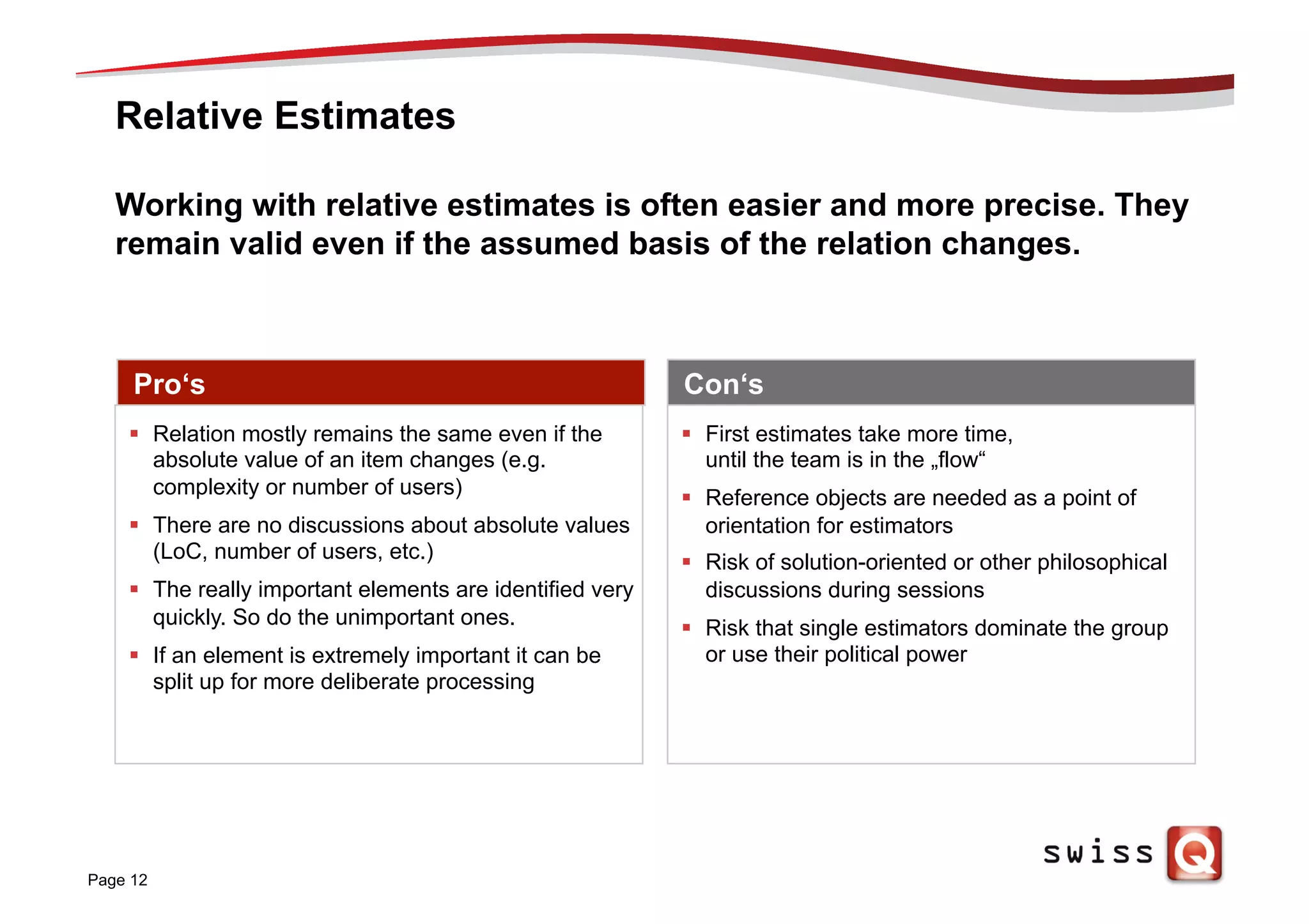 Relative Estimates
Page 12
Working with relative estimates is often easier and more precise. They
remain valid even if the assumed basis of the relation changes.
Pro‘s Con‘s
§  First estimates take more time,
until the team is in the „flow“
§  Reference objects are needed as a point of
orientation for estimators
§  Risk of solution-oriented or other philosophical
discussions during sessions
§  Risk that single estimators dominate the group
or use their political power
§  Relation mostly remains the same even if the
absolute value of an item changes (e.g.
complexity or number of users)
§  There are no discussions about absolute values
(LoC, number of users, etc.)
§  The really important elements are identified very
quickly. So do the unimportant ones.
§  If an element is extremely important it can be
split up for more deliberate processing
 