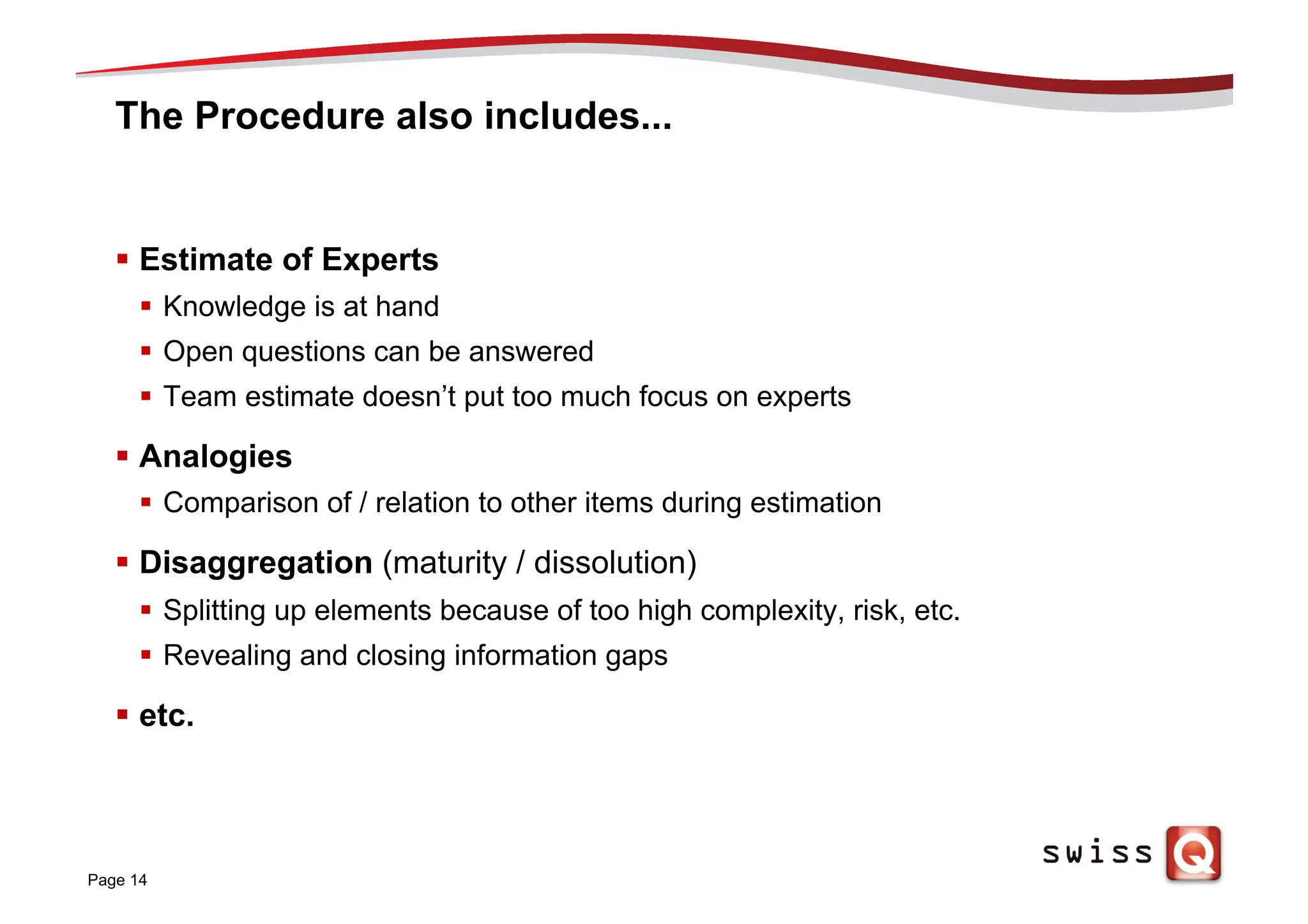 The Procedure also includes...
§  Estimate of Experts
§  Knowledge is at hand
§  Open questions can be answered
§  Team estimate doesn’t put too much focus on experts
§  Analogies
§  Comparison of / relation to other items during estimation
§  Disaggregation (maturity / dissolution)
§  Splitting up elements because of too high complexity, risk, etc.
§  Revealing and closing information gaps
§  etc.
Page 14
 