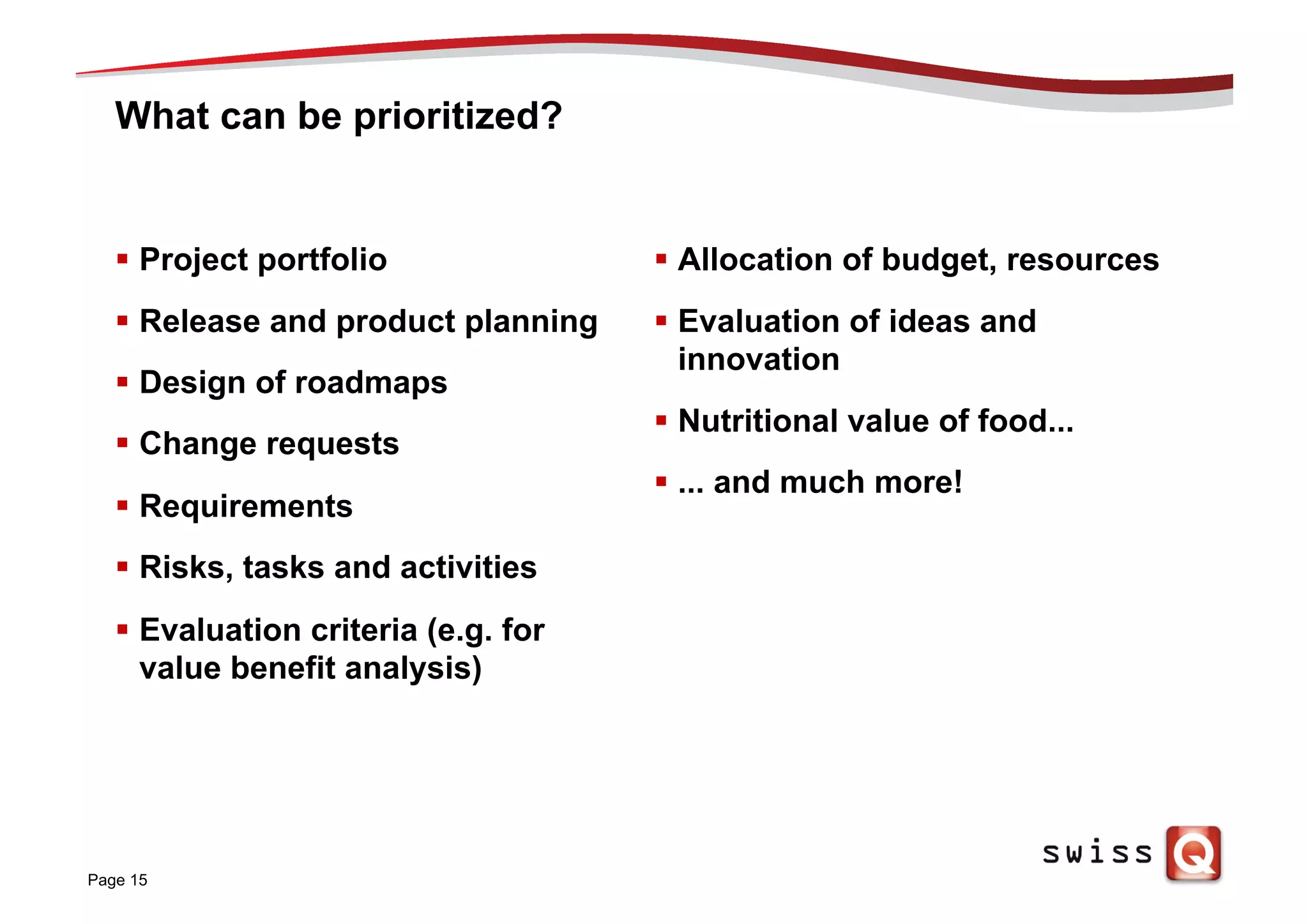 What can be prioritized?
§  Project portfolio
§  Release and product planning
§  Design of roadmaps
§  Change requests
§  Requirements
§  Risks, tasks and activities
§  Evaluation criteria (e.g. for
value benefit analysis)
§  Allocation of budget, resources
§  Evaluation of ideas and
innovation
§  Nutritional value of food...
§  ... and much more!
Page 15
 