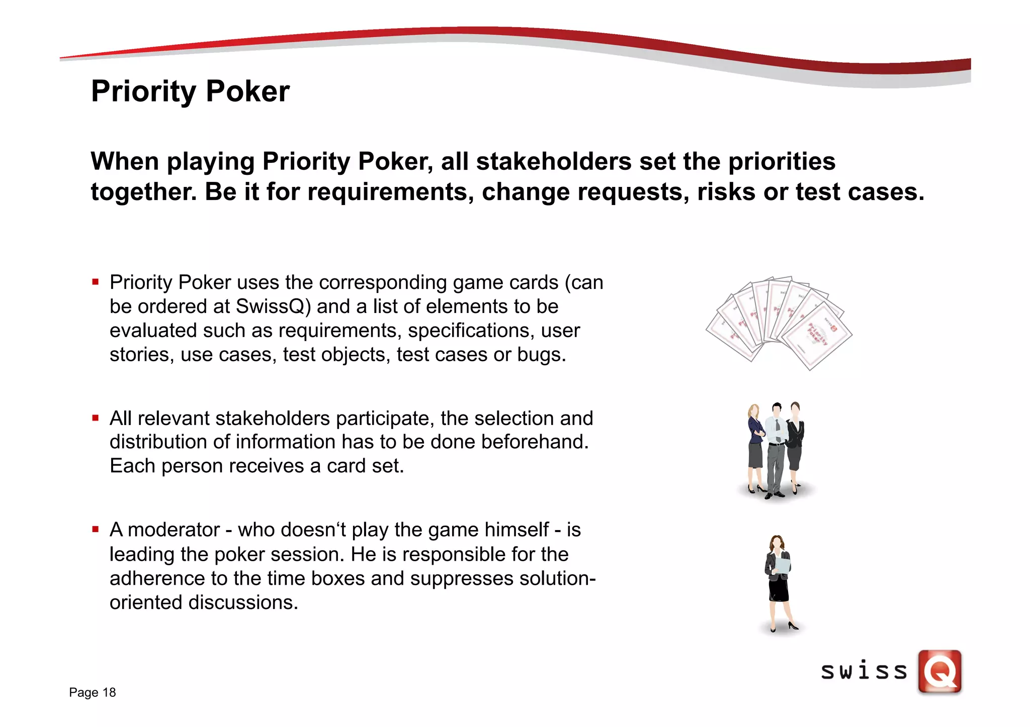 Priority Poker
Page 18
When playing Priority Poker, all stakeholders set the priorities
together. Be it for requirements, change requests, risks or test cases.
§  Priority Poker uses the corresponding game cards (can
be ordered at SwissQ) and a list of elements to be
evaluated such as requirements, specifications, user
stories, use cases, test objects, test cases or bugs.
§  All relevant stakeholders participate, the selection and
distribution of information has to be done beforehand.
Each person receives a card set.
§  A moderator - who doesn‘t play the game himself - is
leading the poker session. He is responsible for the
adherence to the time boxes and suppresses solution-
oriented discussions.
 