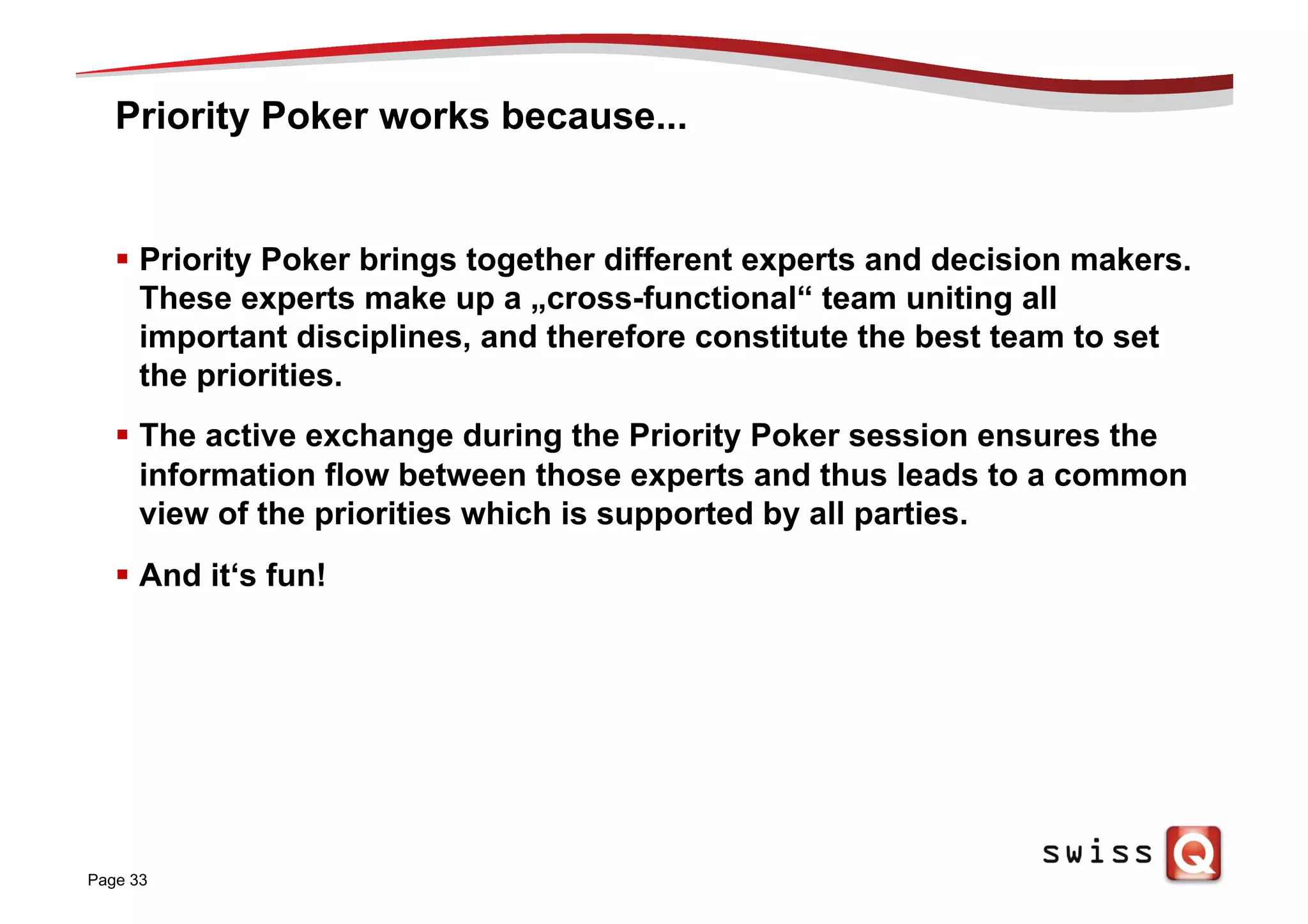 Priority Poker works because...
§  Priority Poker brings together different experts and decision makers.
These experts make up a „cross-functional“ team uniting all
important disciplines, and therefore constitute the best team to set
the priorities.
§  The active exchange during the Priority Poker session ensures the
information flow between those experts and thus leads to a common
view of the priorities which is supported by all parties.
§  And it‘s fun!
Page 33
 