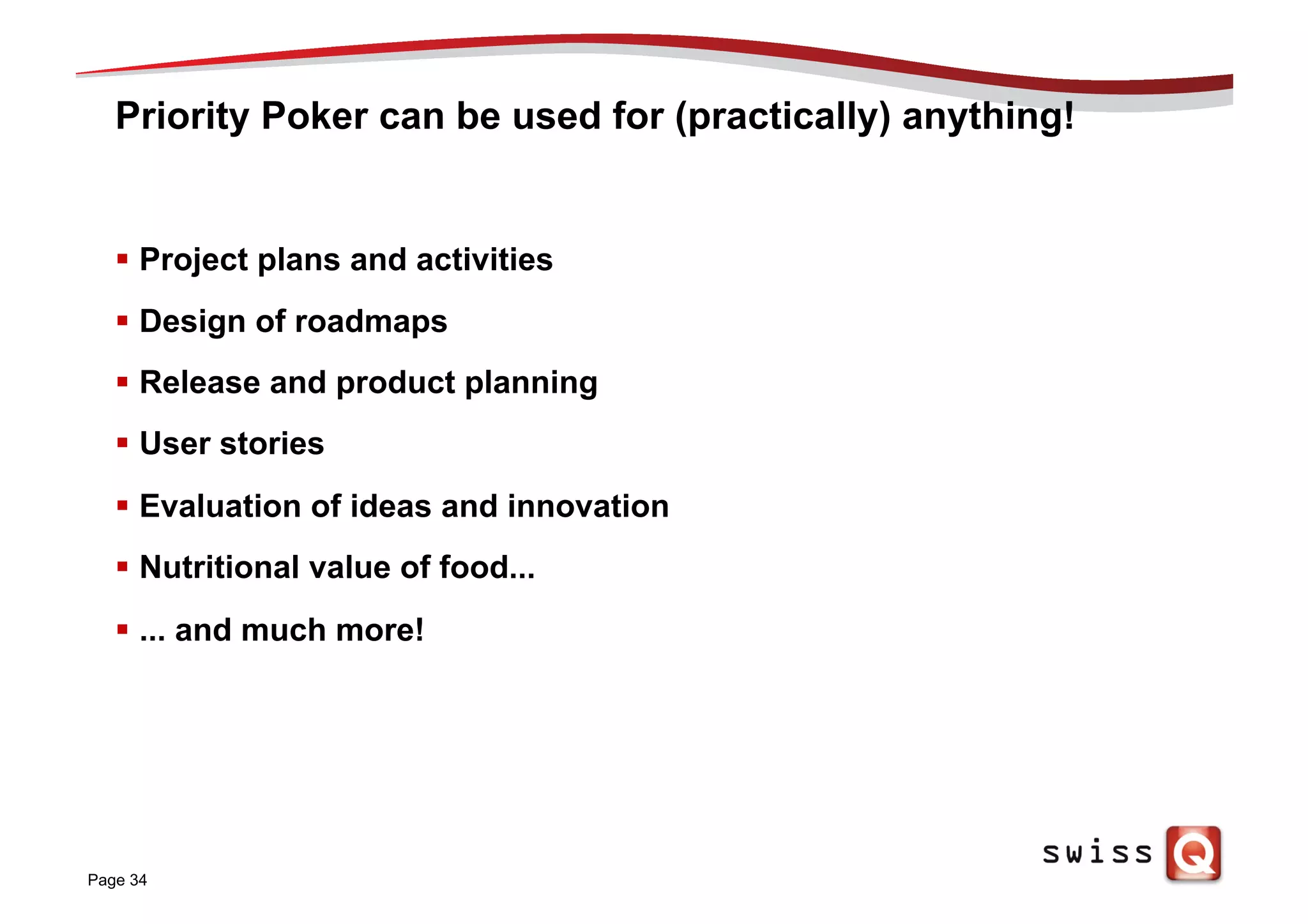 Priority Poker can be used for (practically) anything!
§  Project plans and activities
§  Design of roadmaps
§  Release and product planning
§  User stories
§  Evaluation of ideas and innovation
§  Nutritional value of food...
§  ... and much more!
Page 34
 