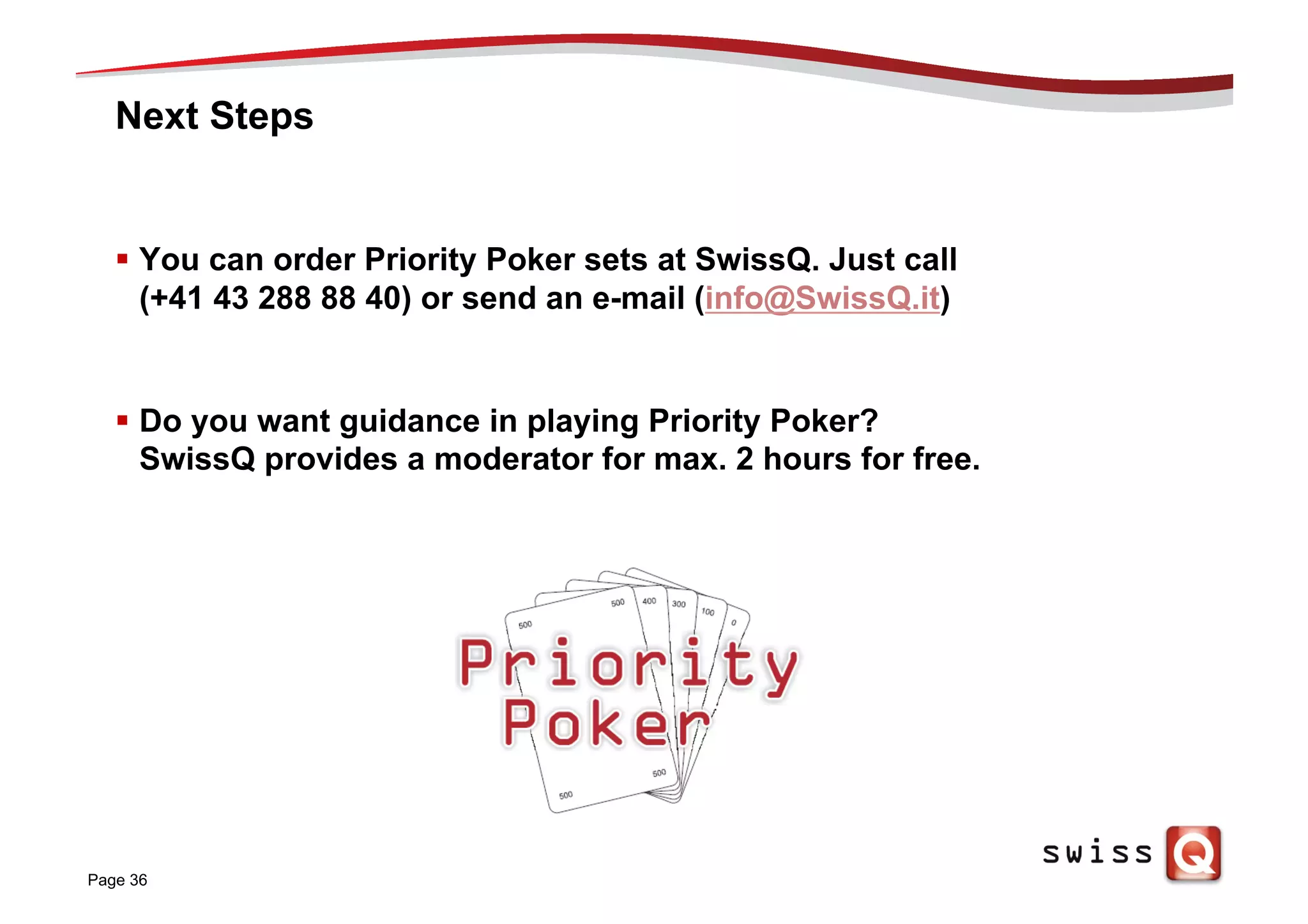 Next Steps
§  You can order Priority Poker sets at SwissQ. Just call
(+41 43 288 88 40) or send an e-mail (info@SwissQ.it)
§  Do you want guidance in playing Priority Poker?
SwissQ provides a moderator for max. 2 hours for free.
Page 36
 