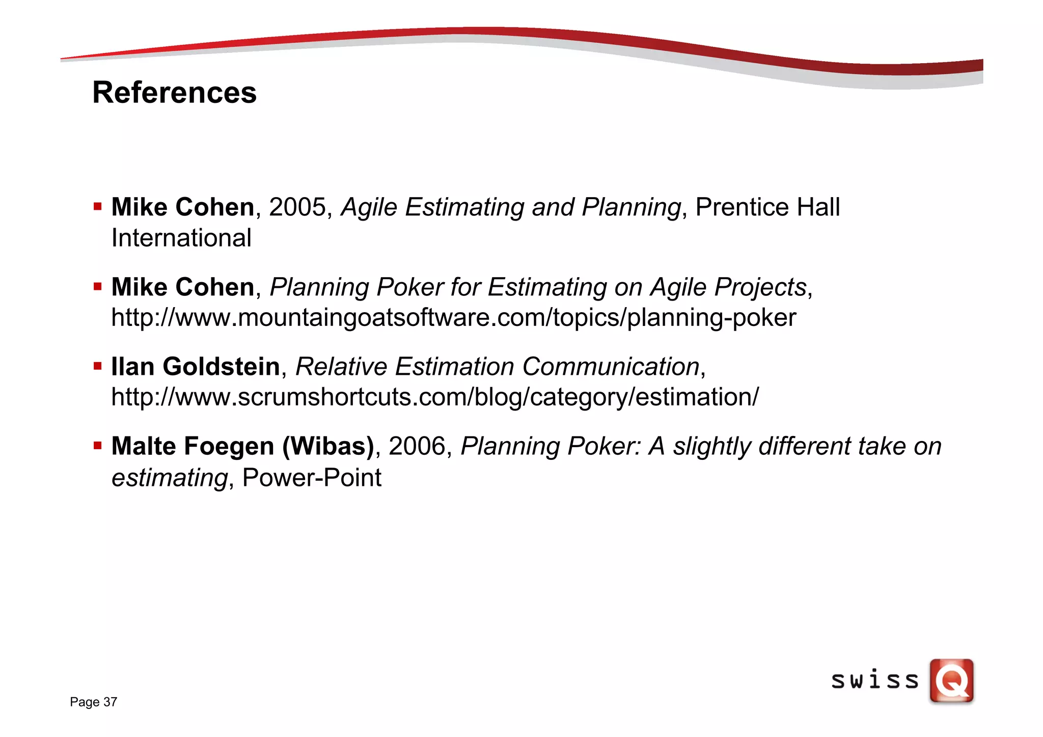 References
§  Mike Cohen, 2005, Agile Estimating and Planning, Prentice Hall
International
§  Mike Cohen, Planning Poker for Estimating on Agile Projects,
http://www.mountaingoatsoftware.com/topics/planning-poker
§  Ilan Goldstein, Relative Estimation Communication,
http://www.scrumshortcuts.com/blog/category/estimation/
§  Malte Foegen (Wibas), 2006, Planning Poker: A slightly different take on
estimating, Power-Point
Page 37
 