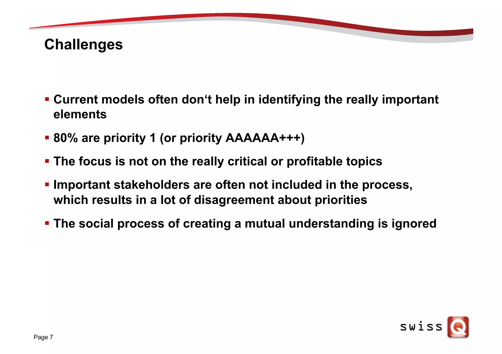 Challenges
§  Current models often don‘t help in identifying the really important
elements
§  80% are priority 1 (or priority AAAAAA+++)
§  The focus is not on the really critical or profitable topics
§  Important stakeholders are often not included in the process,
which results in a lot of disagreement about priorities
§  The social process of creating a mutual understanding is ignored
Page 7
 
