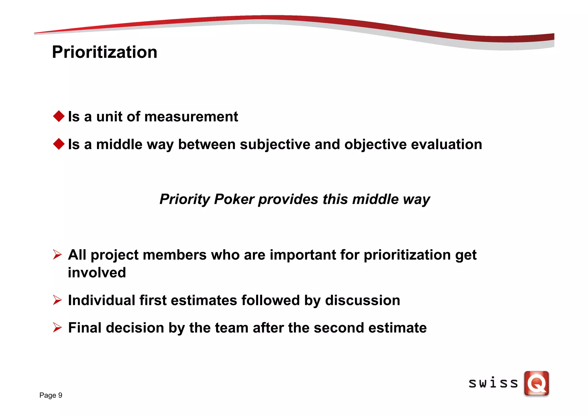 Prioritization
u Is a unit of measurement
u Is a middle way between subjective and objective evaluation
Priority Poker provides this middle way
Ø  All project members who are important for prioritization get
involved
Ø  Individual first estimates followed by discussion
Ø  Final decision by the team after the second estimate
Page 9
 