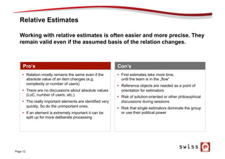 Relative Estimates
Page 12
Working with relative estimates is often easier and more precise. They
remain valid even if the assumed basis of the relation changes.
Pro‘s Con‘s
§  First estimates take more time,
until the team is in the „flow“
§  Reference objects are needed as a point of
orientation for estimators
§  Risk of solution-oriented or other philosophical
discussions during sessions
§  Risk that single estimators dominate the group
or use their political power
§  Relation mostly remains the same even if the
absolute value of an item changes (e.g.
complexity or number of users)
§  There are no discussions about absolute values
(LoC, number of users, etc.)
§  The really important elements are identified very
quickly. So do the unimportant ones.
§  If an element is extremely important it can be
split up for more deliberate processing
 