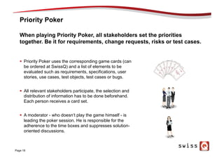 Priority Poker
Page 18
When playing Priority Poker, all stakeholders set the priorities
together. Be it for requirements, change requests, risks or test cases.
§  Priority Poker uses the corresponding game cards (can
be ordered at SwissQ) and a list of elements to be
evaluated such as requirements, specifications, user
stories, use cases, test objects, test cases or bugs.
§  All relevant stakeholders participate, the selection and
distribution of information has to be done beforehand.
Each person receives a card set.
§  A moderator - who doesn‘t play the game himself - is
leading the poker session. He is responsible for the
adherence to the time boxes and suppresses solution-
oriented discussions.
 