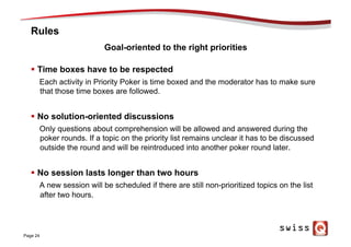 Rules
§  Time boxes have to be respected
Each activity in Priority Poker is time boxed and the moderator has to make sure
that those time boxes are followed.
§  No solution-oriented discussions
Only questions about comprehension will be allowed and answered during the
poker rounds. If a topic on the priority list remains unclear it has to be discussed
outside the round and will be reintroduced into another poker round later.
§  No session lasts longer than two hours
A new session will be scheduled if there are still non-prioritized topics on the list
after two hours.
Page 24
Goal-oriented to the right priorities
 