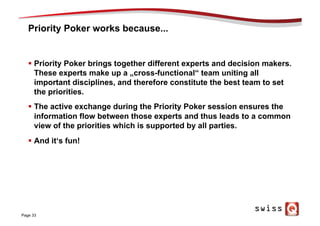 Priority Poker works because...
§  Priority Poker brings together different experts and decision makers.
These experts make up a „cross-functional“ team uniting all
important disciplines, and therefore constitute the best team to set
the priorities.
§  The active exchange during the Priority Poker session ensures the
information flow between those experts and thus leads to a common
view of the priorities which is supported by all parties.
§  And it‘s fun!
Page 33
 