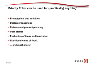 Priority Poker can be used for (practically) anything!
§  Project plans and activities
§  Design of roadmaps
§  Release and product planning
§  User stories
§  Evaluation of ideas and innovation
§  Nutritional value of food...
§  ... and much more!
Page 34
 