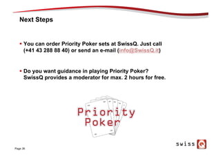 Next Steps
§  You can order Priority Poker sets at SwissQ. Just call
(+41 43 288 88 40) or send an e-mail (info@SwissQ.it)
§  Do you want guidance in playing Priority Poker?
SwissQ provides a moderator for max. 2 hours for free.
Page 36
 
