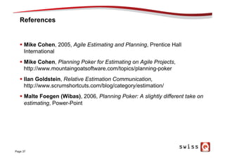 References
§  Mike Cohen, 2005, Agile Estimating and Planning, Prentice Hall
International
§  Mike Cohen, Planning Poker for Estimating on Agile Projects,
http://www.mountaingoatsoftware.com/topics/planning-poker
§  Ilan Goldstein, Relative Estimation Communication,
http://www.scrumshortcuts.com/blog/category/estimation/
§  Malte Foegen (Wibas), 2006, Planning Poker: A slightly different take on
estimating, Power-Point
Page 37
 