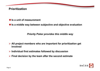 Prioritization
u Is a unit of measurement
u Is a middle way between subjective and objective evaluation
Priority Poker provides this middle way
Ø  All project members who are important for prioritization get
involved
Ø  Individual first estimates followed by discussion
Ø  Final decision by the team after the second estimate
Page 9
 