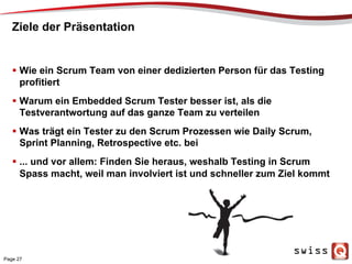 Ziele der Präsentation
  Wie ein Scrum Team von einer dedizierten Person für das Testing
profitiert
  Warum ein Embedded Scrum Tester besser ist, als die
Testverantwortung auf das ganze Team zu verteilen
  Was trägt ein Tester zu den Scrum Prozessen wie Daily Scrum,
Sprint Planning, Retrospective etc. bei
  ... und vor allem: Finden Sie heraus, weshalb Testing in Scrum
Spass macht, weil man involviert ist und schneller zum Ziel kommt
Page 27
 