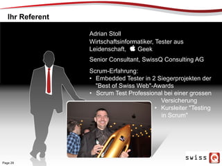 SCENE
Adrian Stoll
Wirtschaftsinformatiker, Tester aus
Leidenschaft,  Geek
Senior Consultant, SwissQ Consulting AG
Ihr Referent
Scrum-Erfahrung:
•  Embedded Tester in 2 Siegerprojekten der
"Best of Swiss Web"-Awards
•  Scrum Test Professional bei einer grossen
Versicherung
•  Kursleiter "Testing
in Scrum"
Page 29
 