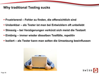 Why traditional Testing sucks
  Frustrierend – Fehler zu finden, die offensichtlich sind
  Undankbar – als Tester ist man bei Entwicklern oft unbeliebt
  Stressig – bei Verzögerungen verkürzt sich meist die Testzeit
  Eintönig – immer wieder dieselben Testfälle, repetitiv
  Isoliert – als Tester kann man selten die Umsetzung beeinflussen
Page 36
 