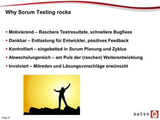 Why Scrum Testing rocks
  Motivierend – Raschere Testresultate, schnellere Bugfixes
  Dankbar – Entlastung für Entwickler, positives Feedback
  Kontrolliert – eingebetted in Scrum Planung und Zyklus
  Abwechslungsreich – am Puls der (raschen) Weiterentwicklung
  Involviert – Mitreden und Lösungsvorschläge erwünscht
Page 37
 
