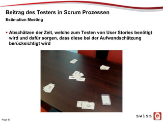 Beitrag des Testers in Scrum Prozessen
  Abschätzen der Zeit, welche zum Testen von User Stories benötigt
wird und dafür sorgen, dass diese bei der Aufwandschätzung
berücksichtigt wird
Estimation Meeting
Page 43
 