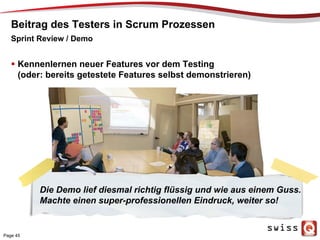 Beitrag des Testers in Scrum Prozessen
  Kennenlernen neuer Features vor dem Testing
(oder: bereits getestete Features selbst demonstrieren)
Sprint Review / Demo
Die Demo lief diesmal richtig flüssig und wie aus einem Guss.
Machte einen super-professionellen Eindruck, weiter so!
Page 45
 
