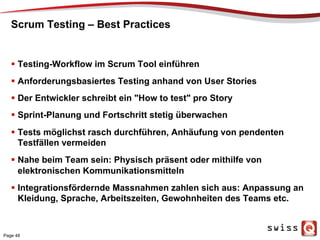 Scrum Testing – Best Practices
  Testing-Workflow im Scrum Tool einführen
  Anforderungsbasiertes Testing anhand von User Stories
  Der Entwickler schreibt ein "How to test" pro Story
  Sprint-Planung und Fortschritt stetig überwachen
  Tests möglichst rasch durchführen, Anhäufung von pendenten
Testfällen vermeiden
  Nahe beim Team sein: Physisch präsent oder mithilfe von
elektronischen Kommunikationsmitteln
  Integrationsfördernde Massnahmen zahlen sich aus: Anpassung an
Kleidung, Sprache, Arbeitszeiten, Gewohnheiten des Teams etc.
Page 48
 