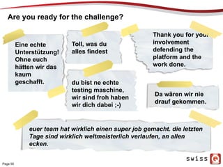 Thank you for your
involvement
defending the
platform and the
work done.
Are you ready for the challenge?
Da wären wir nie
drauf gekommen.
Toll, was du
alles findest
euer team hat wirklich einen super job gemacht. die letzten
Tage sind wirklich weltmeisterlich verlaufen, an allen
ecken.
Eine echte
Unterstützung!
Ohne euch
hätten wir das
kaum
geschafft. du bist ne echte
testing maschine,
wir sind froh haben
wir dich dabei ;-)
Page 50
 
