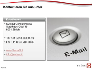 Kontaktieren Sie uns unter
Page 76
1
2
3
4
5
6
7
8
  SwissQ Consulting AG
Stadthaus-Quai 15
8001 Zürich
  Tel. +41 (0)43 288 88 40
  Fax +41 (0)43 288 88 39
  www.SwissQ.it
  info@swissq.it
Koordinaten
 