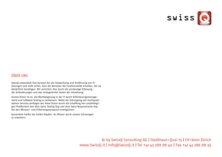 ÜBER UNS
SwissQ unterstützt ihre Kunden bei der Entwicklung und Einführung von IT-
Lösungen und stellt sicher, dass die Benutzer die Funktionalität erhalten, die sie
tatsächlich benötigen. Wir erreichen dies durch die eindeutige Erfassung
der Anforderungen und das risikogerechte Testen der Umsetzung.
Unsere Vision ist es, die Wertsteigerung in der IT durch Anforderungsmanage-
ment und Software Testing zu verbessern. Nebst der Erbringung von hochquali-
tativen Services,verfolgen wir diese Vision durch die Schaffung von unabhängi-
gen Plattformen wie dem Swiss Testing Day und dem Swiss Requirements Day,
die den Wissens- und Erfahrungsaustausch ermöglichen.
Ausserdem helfen wir hellen Köpfen, ihr Wissen durch unsere Schulungen
zu erweitern.




                                                                         © by SwissQ Consulting AG | Stadthaus-Quai 15 | CH-8001 Zürich
                                                              www.SwissQ.it | info@SwissQ.it | Tel +41 43 288 88 40 | Fax +41 43 288 88 39
 