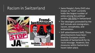 Racism in Switzerland • Swiss People’s Party (SVP) also
known as “UCD” currently
holds the largest number of
votes among the political
parties (30-35%) in Switzerland.
• The ideologies promoted by the
SVP include anti-immigration,
racism, xenophobia, and
antisemitism.
• SVP advertisement (left). These
advertisements have been
fined by European courts
(outside of Switzerland) for its
racist message. However, few
measures within Switzerland
haven taken place.
 