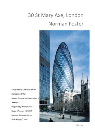 30 St Mary Axe, London
                                Norman Foster




Assignment 2: Construction and

Management Plan

Course: Construction Technology 4

ARBE4100

Prepared by: Alyssa Turner

Student Number: 3037715

Lecturer: Marcus Jefferies

Date: Friday 5th June

                                          1|Page
 