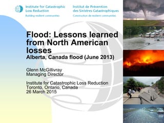 Flood: Lessons learned
from North American
losses
Alberta, Canada flood (June 2013)
Glenn McGillivray
Managing Director
Institute for Catastrophic Loss Reduction
Toronto, Ontario, Canada
26 March 2015
 