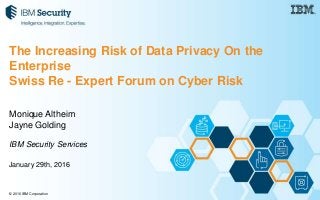 © 2016 IBM Corporation
Monique Altheim
Jayne Golding
IBM Security Services
January 29th, 2016
The Increasing Risk of Data Privacy On the
Enterprise
Swiss Re - Expert Forum on Cyber Risk
 