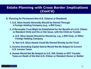 D. Planning for Permanent Non-U.S. Citizens or Residents 1. U.S. Situs Assets Generally Should be Owned Through    a Foreign Holding Company (e.g., a BVI Corp.) 2. A Revocable Trust Might be Established for the Benefit of a U.S. Citizen   or Resident Child and His or Her Issue, with the Child as Trustee a. U.S. Situs Assets Should be Owned by, e.g., a BVI Corp. or Other   Foreign Holding Company b.  Non U.S. Situs Assets Could Be Owned Directly by the Trust 3.  Income (Including Capital Gains) Would Not Be Subject to Current   U.S. Income Taxes 4. Assets Would Not Be Subject to U.S. Gift, Estate or GST Transfer    Taxes on Death of the Non-U.S. Citizen or Resident Owner or Settlor Estate Planning with Cross Border Implications (Cont’d) 