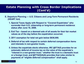 E. Departure Planning — U.S. Citizens and Long-Term Permanent Residents    (HEART Act) 1. Special Taxes Apply with Respect to “Covered Expatriates” who   surrender their U.S. citizenship or long-term permanent residence   status after June 16, 2008. 2. Exit Tax – based on a deemed sale of all assets for their fair market   values as of the day before the expatriation occurred. 3. 2011 exemption for total net gain below $636,000. 4. Deferral of tax with respect to certain deferred compensation items   and interests in non-grantor trusts. 5. Unless the expatriate elects otherwise, IRC §877A(f) provides for an   automatic deferral of income tax on the value of the expatriate’s   “interest in a non-grantor trust,” whether the trust is a domestic trust   or a foreign trust, and §877A(f)(4)(A) provides that rules similar to   payments of “eligible deferred compensation” shall apply.   Estate Planning with Cross Border Implications (Cont’d) 
