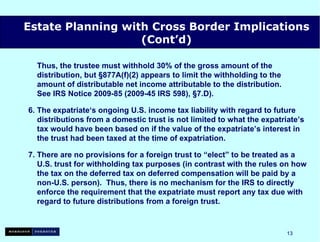 Thus, the trustee must withhold 30% of the gross amount of the   distribution, but §877A(f)(2) appears to limit the withholding to the   amount of distributable net income attributable to the distribution.   See IRS Notice 2009-85 (2009-45 IRS 598), §7.D). 6. The expatriate‘s ongoing U.S. income tax liability with regard to future   distributions from a domestic trust is not limited to what the expatriate’s   tax would have been based on if the value of the expatriate’s interest in   the trust had been taxed at the time of expatriation. 7. There are no provisions for a foreign trust to “elect” to be treated as a   U.S. trust for withholding tax purposes (in contrast with the rules on how   the tax on the deferred tax on deferred compensation will be paid by a   non-U.S. person).  Thus, there is no mechanism for the IRS to directly   enforce the requirement that the expatriate must report any tax due with   regard to future distributions from a foreign trust. Estate Planning with Cross Border Implications (Cont’d) 