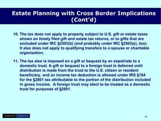 10. The tax does not apply to property subject to U.S. gift or estate taxes   shown on timely filed gift and estate tax returns, or to gifts that are   excluded under IRC §2503(b) (and probably under IRC §2503(e), too).   It also does not apply to qualifying transfers to a spouse or charitable   organization. 11. The tax also is imposed on a gift or bequest by an expatriate to a   domestic trust. A gift or bequest to a foreign trust is deferred until   distribution is made from the trust to the U.S. citizen or resident   beneficiary, and an income tax deduction is allowed under IRS §164   for the §2801 tax attributable to the portion of the distribution included   in gross income.  A foreign trust may elect to be treated as a domestic   trust for purposes of §2801. Estate Planning with Cross Border Implications (Cont’d) 