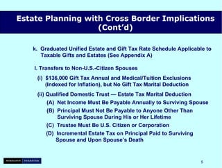 k.  Graduated Unified Estate and Gift Tax Rate Schedule Applicable to   Taxable Gifts and Estates (See Appendix A) l. Transfers to Non-U.S.-Citizen Spouses (i)  $136,000 Gift Tax Annual and Medical/Tuition Exclusions   (Indexed for Inflation), but No Gift Tax Marital Deduction (ii) Qualified Domestic Trust — Estate Tax Marital Deduction   (A)  Net Income Must Be Payable Annually to Surviving Spouse   (B)  Principal Must Not Be Payable to Anyone Other Than   Surviving Spouse During His or Her Lifetime (C)  Trustee Must Be U.S. Citizen or Corporation   (D)  Incremental Estate Tax on Principal Paid to Surviving   Spouse and Upon Spouse’s Death Estate Planning with Cross Border Implications (Cont’d) 
