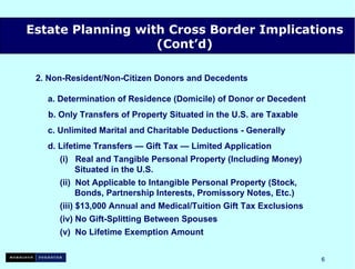 2. Non-Resident/Non-Citizen Donors and Decedents a. Determination of Residence (Domicile) of Donor or Decedent   b. Only Transfers of Property Situated in the U.S. are Taxable c. Unlimited Marital and Charitable Deductions - Generally d.  Lifetime Transfers — Gift Tax — Limited Application (i)  Real and Tangible Personal Property (Including Money)   Situated in the U.S. (ii)  Not Applicable to Intangible Personal Property (Stock,   Bonds, Partnership Interests, Promissory Notes, Etc.) (iii) $13,000 Annual and Medical/Tuition Gift Tax Exclusions (iv) No Gift-Splitting Between Spouses (v)  No Lifetime Exemption Amount Estate Planning with Cross Border Implications (Cont’d) 