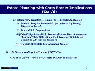 e.  Testamentary Transfers — Estate Tax — Broader Application (i)  Real and Tangible Personal Property (Including Money)   Situated in the U.S.  (ii)  Stock of U.S. Corporations   (iii) Debt Obligations of U.S. Persons (But Not Bank Accounts or    “Portfolio” Debt Obligations, the Interest on Which Is Not    Subject to U.S. Income Taxation) (iv)  Only $60,000 Estate Tax exemption Amount B.  U.S. Generation-Skipping Transfer (“GST”) Tax 1. Applies Only to Transfers Subject to U.S. Gift or Estate Tax Estate Planning with Cross Border Implications (Cont’d) 