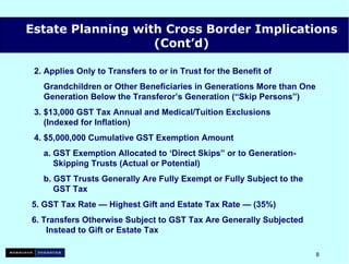 2. Applies Only to Transfers to or in Trust for the Benefit of Grandchildren or Other Beneficiaries in Generations More than One   Generation Below the Transferor’s Generation (“Skip Persons”) 3. $13,000 GST Tax Annual and Medical/Tuition Exclusions   (Indexed for Inflation) 4. $5,000,000  Cumulative  GST Exemption Amount a. GST Exemption Allocated to ‘Direct Skips” or to Generation- Skipping Trusts (Actual or Potential) b. GST Trusts Generally Are Fully Exempt or Fully Subject to the   GST Tax 5. GST Tax Rate — Highest Gift and Estate Tax Rate — (35%) 6. Transfers Otherwise Subject to GST Tax Are Generally Subjected  Instead to Gift or Estate Tax                   Estate Planning with Cross Border Implications (Cont’d) 