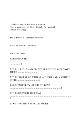 Swiss School of Business Research
Nüschelerstrasse 31, 8001, Zurich, Switzerland
[email protected]
Swiss School of Business Research
Bachelor Thesis Guidelines
Table of Contents
1. INTRODUCTION
...............................................................................................
..................2
2. THE PURPOSE AND OBJECTIVES OF THE BACHELOR’S
THESIS ...............................4
3. THE PROCESS OF WRITING A THESIS AND A WRITING
STYLE ..................................5
4. RESPONSIBILITY OF THE STUDENT
...............................................................................6
5. THE RESEARCH PROPOSAL
..............................................................................................
7
6. WRITING THE BACHELOR THESIS
 