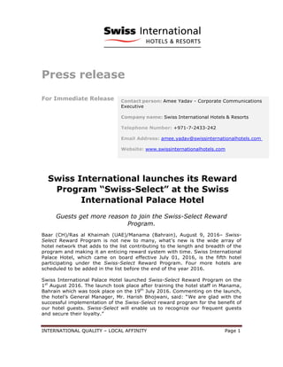 INTERNATIONAL QUALITY – LOCAL AFFINITY Page 1
Press release
For Immediate Release
Swiss International launches its Reward
Program “Swiss-Select” at the Swiss
International Palace Hotel
Guests get more reason to join the Swiss-Select Reward
Program.
Baar (CH)/Ras al Khaimah (UAE)/Manama (Bahrain), August 9, 2016– Swiss-
Select Reward Program is not new to many, what’s new is the wide array of
hotel network that adds to the list contributing to the length and breadth of the
program and making it an enticing reward system with time. Swiss International
Palace Hotel, which came on board effective July 01, 2016, is the fifth hotel
participating under the Swiss-Select Reward Program. Four more hotels are
scheduled to be added in the list before the end of the year 2016.
Swiss International Palace Hotel launched Swiss-Select Reward Program on the
1st
August 2016. The launch took place after training the hotel staff in Manama,
Bahrain which was took place on the 19th
July 2016. Commenting on the launch,
the hotel’s General Manager, Mr. Harish Bhojwani, said: “We are glad with the
successful implementation of the Swiss-Select reward program for the benefit of
our hotel guests. Swiss-Select will enable us to recognize our frequent guests
and secure their loyalty.”
 